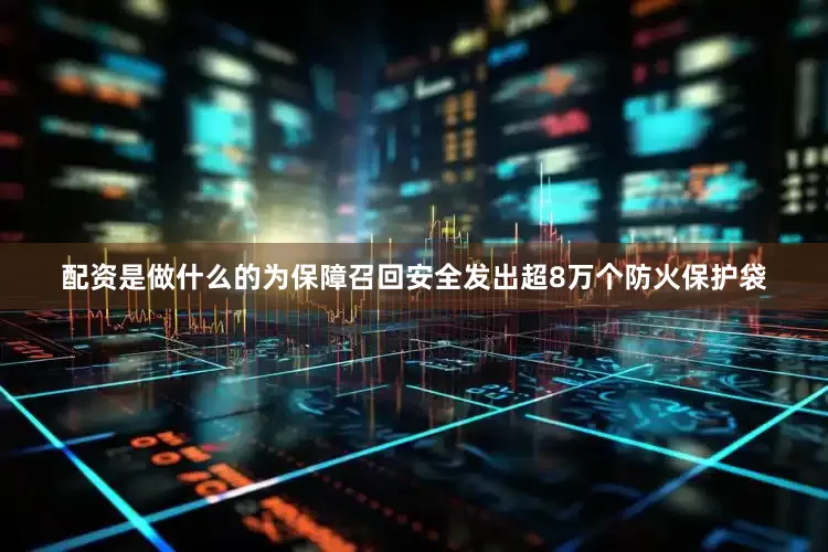 配资是做什么的为保障召回安全发出超8万个防火保护袋