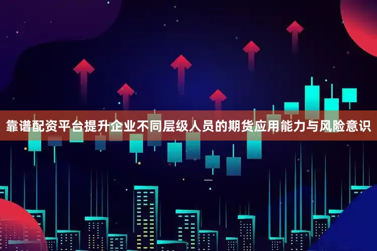 靠谱配资平台提升企业不同层级人员的期货应用能力与风险意识
