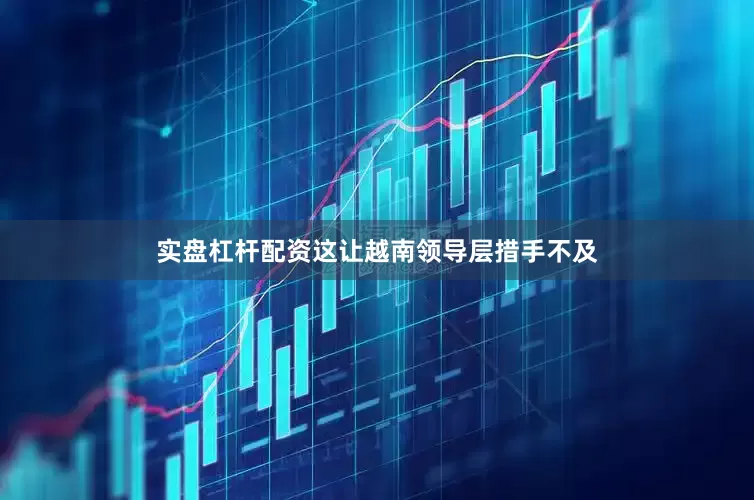 实盘杠杆配资这让越南领导层措手不及