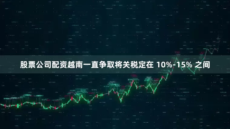 股票公司配资越南一直争取将关税定在 10%-15% 之间