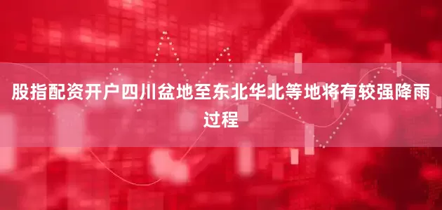 股指配资开户四川盆地至东北华北等地将有较强降雨过程