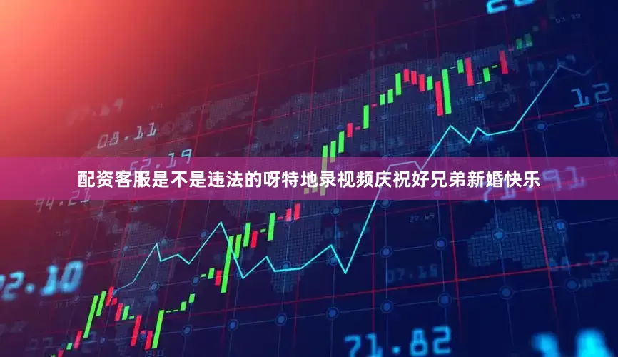 配资客服是不是违法的呀特地录视频庆祝好兄弟新婚快乐