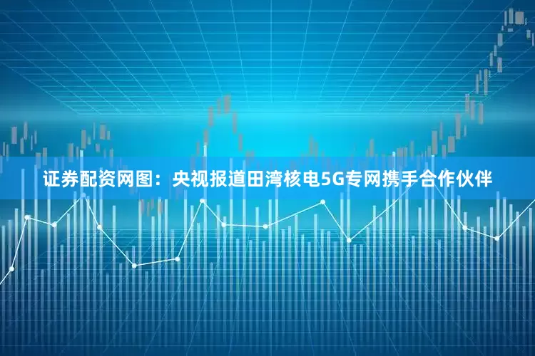 证券配资网图：央视报道田湾核电5G专网　　携手合作伙伴