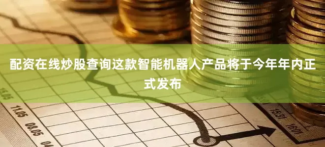 配资在线炒股查询这款智能机器人产品将于今年年内正式发布