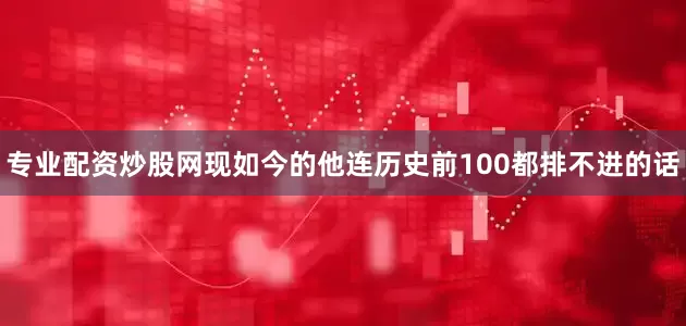 专业配资炒股网现如今的他连历史前100都排不进的话