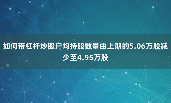 如何带杠杆炒股户均持股数量由上期的5.06万股减少至4.95万股