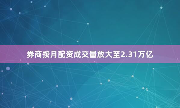 券商按月配资成交量放大至2.31万亿