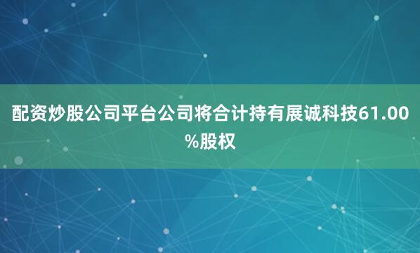 配资炒股公司平台公司将合计持有展诚科技61.00%股权