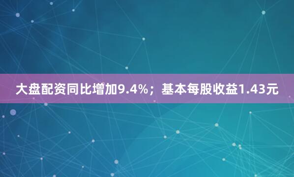 大盘配资同比增加9.4%；基本每股收益1.43元